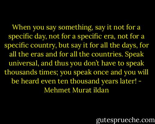 When you say something, say it not for a specific day, not for a specific era, not for a specific country, but say it for all the days, for all the eras and for all the countries. Speak universal, and thus you don’t have to speak thousands times; you speak once and you will be heard even ten thousand years later! - Mehmet Murat ildan