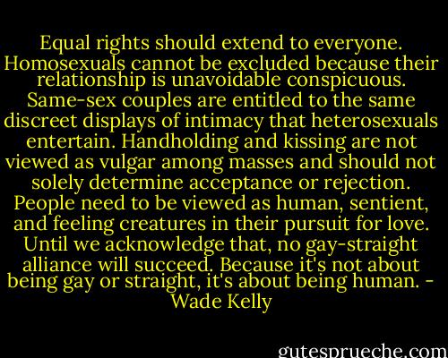 Equal rights should extend to everyone. Homosexuals cannot be excluded because their relationship is unavoidable conspicuous. Same-sex couples are entitled to the same discreet displays of intimacy that heterosexuals entertain. Handholding and kissing are not viewed as vulgar among masses and should not solely determine acceptance or rejection. People need to be viewed as human, sentient, and feeling creatures in their pursuit for love. Until we acknowledge that, no gay-straight alliance will succeed. Because it's not about being gay or straight, it's about being human. - Wade Kelly