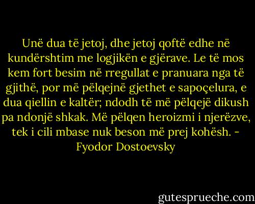 Unë dua të jetoj, dhe jetoj qoftë edhe në kundërshtim me logjikën e gjërave. Le të mos kem fort besim në rregullat e pranuara nga të gjithë, por më pëlqejnë gjethet e sapoçelura, e dua qiellin e kaltër; ndodh të më pëlqejë dikush pa ndonjë shkak. Më pëlqen heroizmi i njerëzve, tek i cili mbase nuk beson më prej kohësh. - Fyodor Dostoevsky