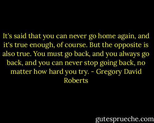 It's said that you can never go home again, and it's true enough, of course. But the opposite is also true. You must go back, and you always go back, and you can never stop going back, no matter how hard you try. - Gregory David Roberts