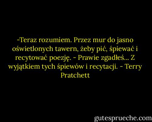-Teraz rozumiem. Przez mur do jasno oświetlonych tawern, żeby pić, śpiewać i recytować poezję.<br />- Prawie zgadłeś... Z wyjątkiem tych śpiewów i recytacji. - Terry Pratchett
