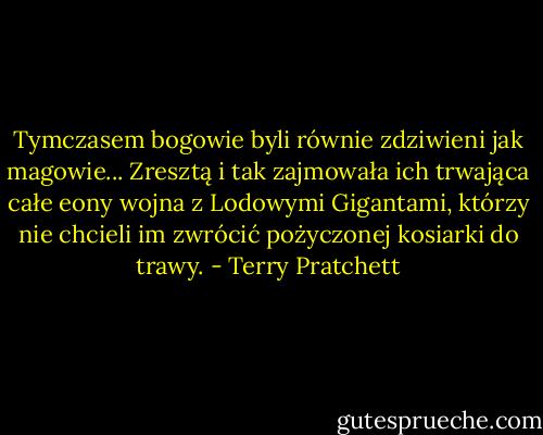Tymczasem bogowie byli równie zdziwieni jak magowie... Zresztą i tak zajmowała ich trwająca całe eony wojna z Lodowymi Gigantami, którzy nie chcieli im zwrócić pożyczonej kosiarki do trawy. - Terry Pratchett