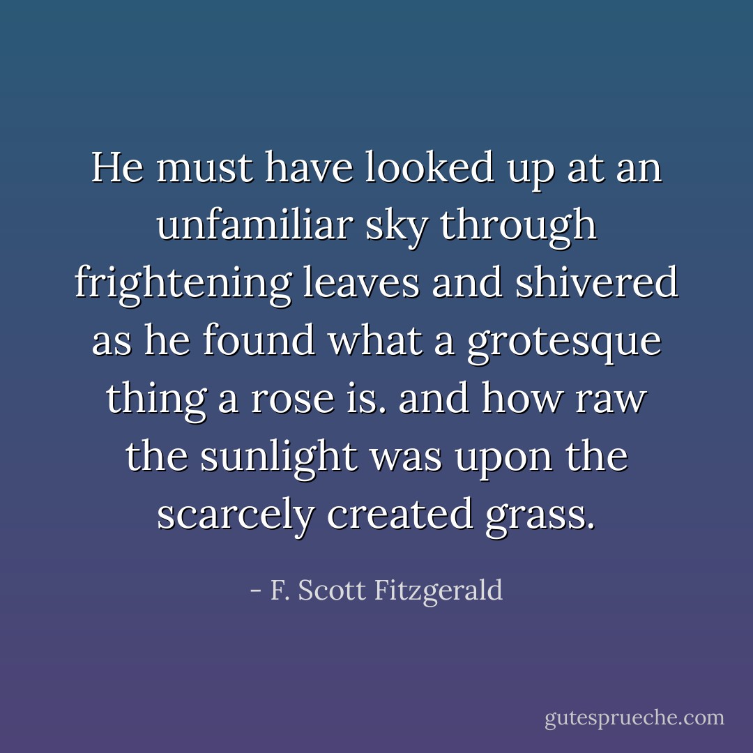 He must have looked up at an unfamiliar sky through frightening leaves and shivered as he found what a grotesque thing a rose is. and how raw the sunlight was upon the scarcely created grass. - F. Scott Fitzgerald