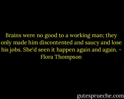 Brains were no good to a working man; they only made him discontented and saucy and lose his jobs. She'd seen it happen again and again. - Flora Thompson