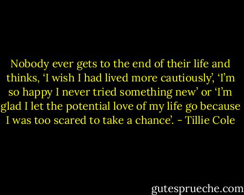 Nobody ever gets to the end of their life and thinks, ‘I wish I had lived more cautiously’, ‘I’m so happy I never tried something new’ or ‘I’m glad I let the potential love of my life go because I was too scared to take a chance’. - Tillie Cole