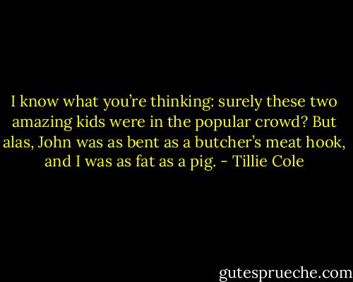 I know what you’re thinking: surely these two amazing kids were in the popular crowd? But alas, John was as bent as a butcher’s meat hook, and I was as fat as a pig. - Tillie Cole