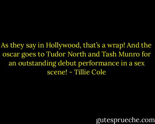 As they say in Hollywood, that’s a wrap! And the oscar goes to Tudor North and Tash Munro for an outstanding debut performance in a sex scene! - Tillie Cole