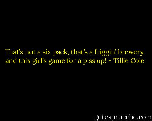 That’s not a six pack, that’s a friggin’ brewery, and this girl’s game for a piss up! - Tillie Cole