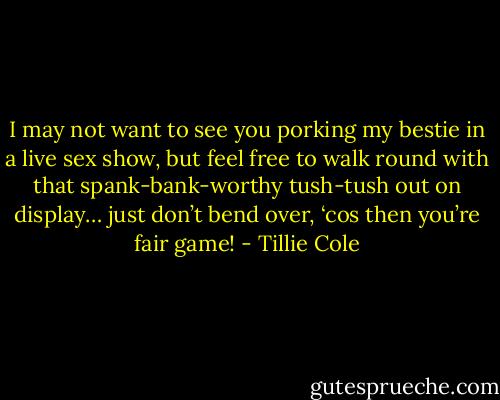 I may not want to see you porking my bestie in a live sex show, but feel free to walk round with that spank-bank-worthy tush-tush out on display… just don’t bend over, ‘cos then you’re fair game! - Tillie Cole