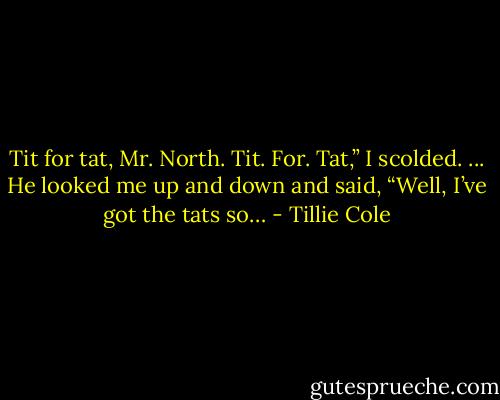 Tit for tat, Mr. North. Tit. For. Tat,” I scolded.<br />...<br />He looked me up and down and said, “Well, I’ve got the tats so… - Tillie Cole