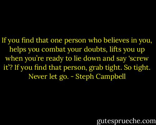 If you find that one person who believes in you, helps you combat your doubts, lifts you up when you’re ready to lie down and say ‘screw it’? If you find that person, grab tight. So tight. Never let go. - Steph Campbell