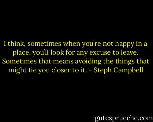 I think, sometimes when you’re not happy in a place, you’ll look for any excuse to leave. Sometimes that means avoiding the things that might tie you closer to it. - Steph Campbell