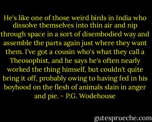He's like one of those weird birds in India who dissolve themselves into thin air and nip through space in a sort of disembodied way and assemble the parts again just where they want them. I've got a cousin who's what they call a Theosophist, and he says he's often nearly worked the thing himself, but couldn't quite bring it off, probably owing to having fed in his boyhood on the flesh of animals slain in anger and pie. - P.G. Wodehouse