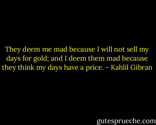 They deem me mad because I will not sell my days for gold; and I deem them mad because they think my days have a price. - Kahlil Gibran