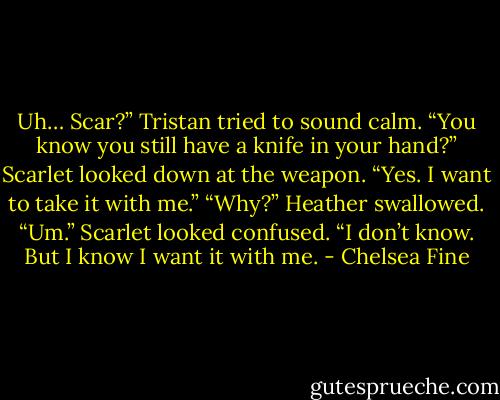 Uh… Scar?” Tristan tried to sound calm. “You know you still have a knife in your hand?” Scarlet looked down at the weapon. “Yes. I want to take it with me.” “Why?” Heather swallowed. “Um.” Scarlet looked confused. “I don’t know. But I know I want it with me. - Chelsea Fine
