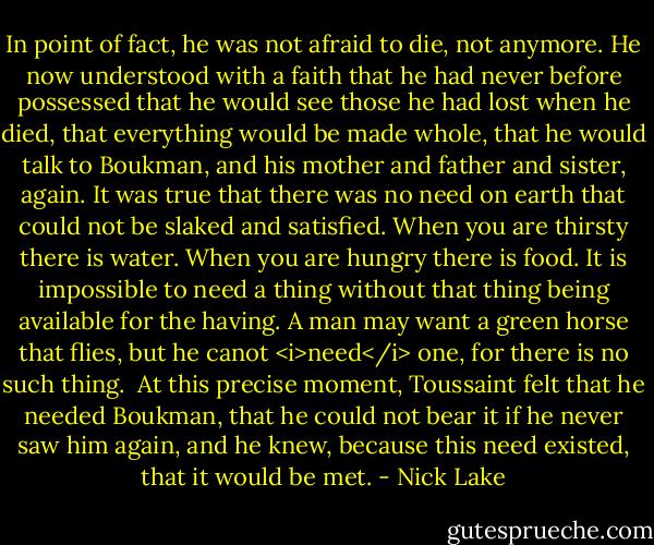 In point of fact, he was not afraid to die, not anymore. He now understood with a faith that he had never before possessed that he would see those he had lost when he died, that everything would be made whole, that he would talk to Boukman, and his mother and father and sister, again. It was true that there was no need on earth that could not be slaked and satisfied. When you are thirsty there is water. When you are hungry there is food. It is impossible to need a thing without that thing being available for the having. A man may want a green horse that flies, but he canot <i>need</i> one, for there is no such thing. <br />At this precise moment, Toussaint felt that he needed Boukman, that he could not bear it if he never saw him again, and he knew, because this need existed, that it would be met. - Nick Lake