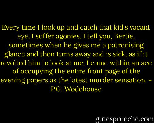 Every time I look up and catch that kid's vacant eye, I suffer agonies. I tell you, Bertie, sometimes when he gives me a patronising glance and then turns away and is sick, as if it revolted him to look at me, I come within an ace of occupying the entire front page of the evening papers as the latest murder sensation. - P.G. Wodehouse