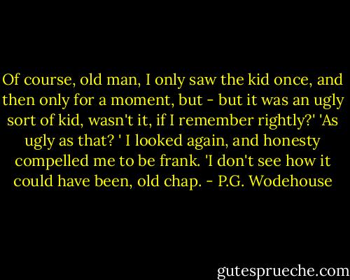 Of course, old man, I only saw the kid once, and then only for a moment, but - but it was an ugly sort of kid, wasn't it, if I remember rightly?'<br />'As ugly as that? '<br />I looked again, and honesty compelled me to be frank.<br />'I don't see how it could have been, old chap. - P.G. Wodehouse
