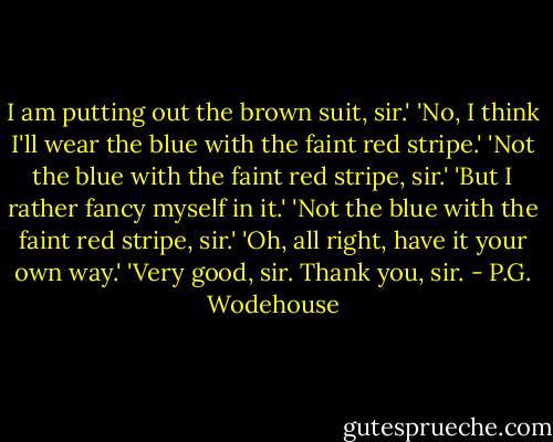 I am putting out the brown suit, sir.'<br />'No, I think I'll wear the blue with the faint red stripe.'<br />'Not the blue with the faint red stripe, sir.'<br />'But I rather fancy myself in it.'<br />'Not the blue with the faint red stripe, sir.'<br />'Oh, all right, have it your own way.'<br />'Very good, sir. Thank you, sir. - P.G. Wodehouse