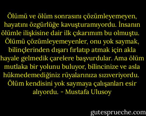 Ölümü ve ölüm sonrasını çözümleyemeyen, hayatını özgürlüğe kavuşturamıyordu. İnsanın ölümle ilişkisine dair ilk çıkarımım bu olmuştu. <br /><br />Ölümü çözümleyemeyenler, onu yok saymak, bilinçlerinden dışarı fırlatıp atmak için akla hayale gelmedik çarelere başvurdular. Ama ölüm mutlaka bir yolunu buluyor, bilincinize ve asla hükmedemediğiniz rüyalarınıza sızıveriyordu.<br /><br />Ölüm kendisini yok saymaya çalışanları esir alıyordu. - Mustafa Ulusoy