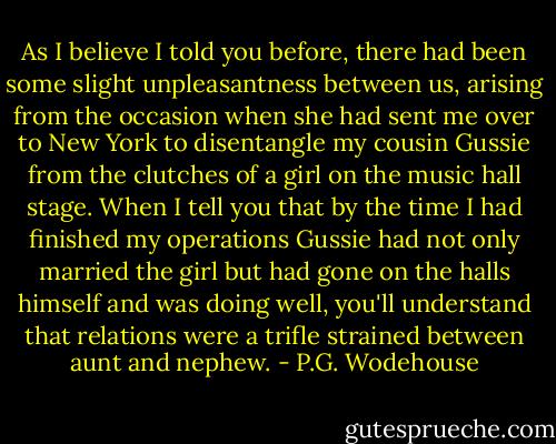 As I believe I told you before, there had been some slight unpleasantness between us, arising from the occasion when she had sent me over to New York to disentangle my cousin Gussie from the clutches of a girl on the music hall stage. When I tell you that by the time I had finished my operations Gussie had not only married the girl but had gone on the halls himself and was doing well, you'll understand that relations were a trifle strained between aunt and nephew. - P.G. Wodehouse
