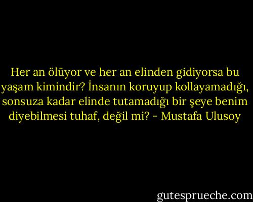Her an ölüyor ve her an elinden gidiyorsa bu yaşam kimindir? İnsanın koruyup kollayamadığı, sonsuza kadar elinde tutamadığı bir şeye benim diyebilmesi tuhaf, değil mi? - Mustafa Ulusoy