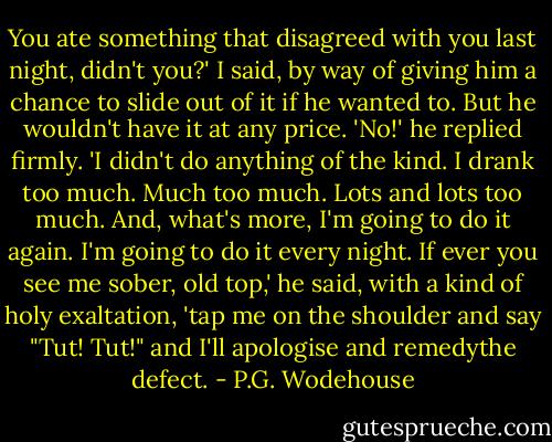 You ate something that disagreed with you last night, didn't you?' I said, by way of giving him a chance to slide out of it if he wanted to. But he wouldn't have it at any price.<br />'No!' he replied firmly. 'I didn't do anything of the kind. I drank too much. Much too much. Lots and lots too much. And, what's more, I'm going to do it again. I'm going to do it every night. If ever you see me sober, old top,' he said, with a kind of holy exaltation, 'tap me on the shoulder and say "Tut! Tut!" and I'll apologise and remedythe defect. - P.G. Wodehouse