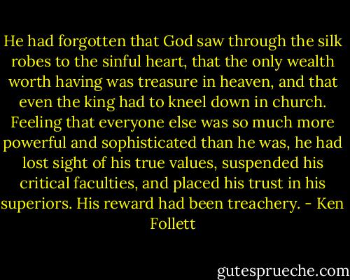He had forgotten that God saw through the silk robes to the sinful heart, that the only wealth worth having was treasure in heaven, and that even the king had to kneel down in church. Feeling that everyone else was so much more powerful and sophisticated than he was, he had lost sight of his true values, suspended his critical faculties, and placed his trust in his superiors. His reward had been treachery. - Ken Follett