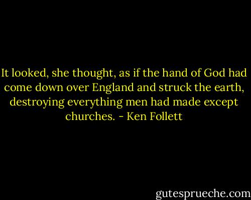 It looked, she thought, as if the hand of God had come down over England and struck the earth, destroying everything men had made except churches. - Ken Follett