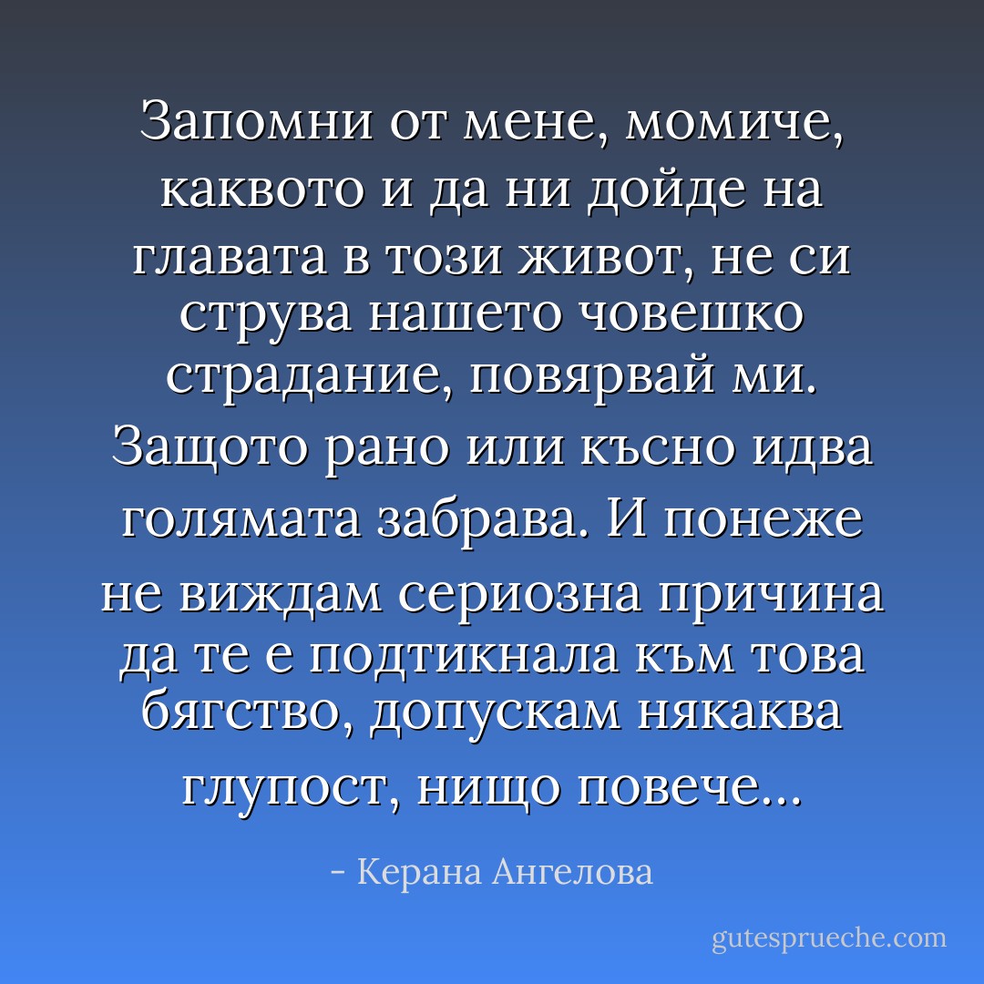 Запомни от мене, момиче, каквото и да ни дойде на главата в този живот, не си струва нашето човешко страдание, повярвай ми. Защото рано или късно идва голямата забрава. И понеже не виждам сериозна причина да те е подтикнала към това бягство, допускам някаква глупост, нищо повече… - Керана Ангелова