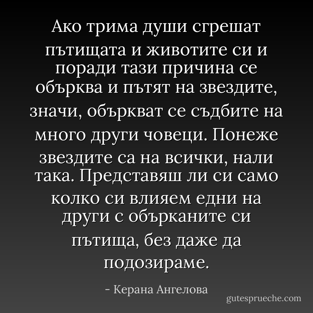 Ако трима души сгрешат пътищата и животите си и поради тази причина се обърква и пътят на звездите, значи, объркват се съдбите на много други човеци. Понеже звездите са на всички, нали така. Представяш ли си само колко си влияем едни на други с обърканите си пътища, без даже да подозираме. - Керана Ангелова