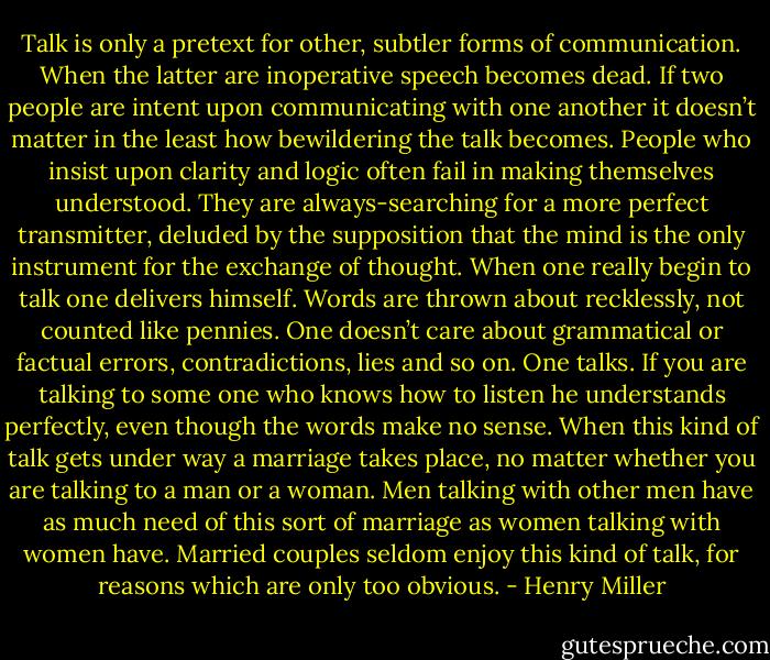 Talk is only a pretext for other, subtler forms of communication. When the latter are inoperative speech becomes dead. If two people are intent upon communicating with one another it doesn’t matter in the least how bewildering the talk becomes. People who insist upon clarity and logic often fail in making themselves understood. They are always-searching for a more perfect transmitter, deluded by the supposition that the mind is the only instrument for the exchange of thought. When one really begin to talk one delivers himself. Words are thrown about recklessly, not counted like pennies. One doesn’t care about grammatical or factual errors, contradictions, lies and so on. One talks. If you are talking to some one who knows how to listen he understands perfectly, even though the words make no sense. When this kind of talk gets under way a marriage takes place, no matter whether you are talking to a man or a woman. Men talking with other men have as much need of this sort of marriage as women talking with women have. Married couples seldom enjoy this kind of talk, for reasons which are only too obvious. - Henry Miller