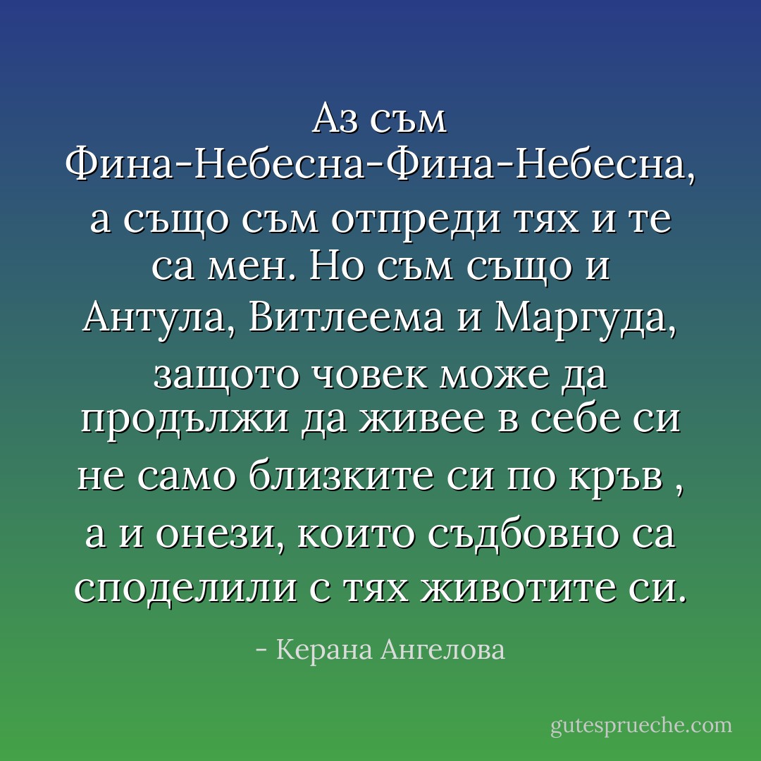 Аз съм Фина-Небесна-Фина-Небесна, а също съм отпреди тях и те са мен. Но съм също и Антула, Витлеема и Маргуда, защото човек може да продължи да живее в себе си не само близките си по кръв , а и онези, които съдбовно са споделили с тях животите си. - Керана Ангелова