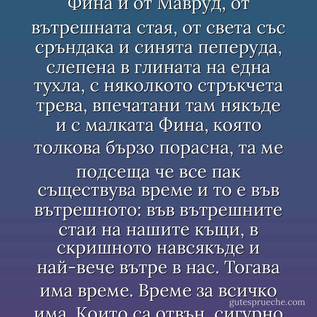 Небесна:<br /><br />Оттука съм. Хората се подвеждат от името ми и ме наричат нетукашна. Уж съм небесна. Оттук съм. От Фина и от Мавруд, от вътрешната стая, от света със сръндака и синята пеперуда, слепена в глината на една тухла, с няколкото стръкчета трева, впечатани там някъде и с малката Фина, която толкова бързо порасна, та ме подсеща че все пак съществува време и то е във вътрешното: във вътрешните стаи на нашите къщи, в скришното навсякъде и най-вече вътре в нас. Тогава има време. Време за всичко има. Които са отвън, сигурно се чудят какво толкова правя в тази вътрешна стая. Каквото и те. Живея своя живот. - Керана Ангелова