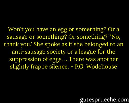 Won't you have an egg or something? Or a sausage or something? Or something?'<br />'No, thank you.'<br />She spoke as if she belonged to an anti-sausage society or a league for the suppression of eggs. ..<br />There was another slightly frappe silence. - P.G. Wodehouse