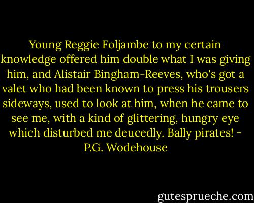 Young Reggie Foljambe to my certain knowledge offered him double what I was giving him, and Alistair Bingham-Reeves, who's got a valet who had been known to press his trousers sideways, used to look at him, when he came to see me, with a kind of glittering, hungry eye which disturbed me deucedly. Bally pirates! - P.G. Wodehouse