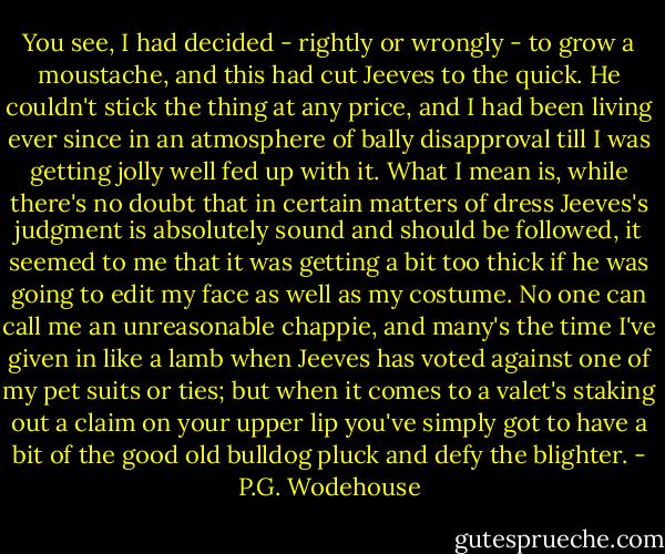 You see, I had decided - rightly or wrongly - to grow a moustache, and this had cut Jeeves to the quick. He couldn't stick the thing at any price, and I had been living ever since in an atmosphere of bally disapproval till I was getting jolly well fed up with it. What I mean is, while there's no doubt that in certain matters of dress Jeeves's judgment is absolutely sound and should be followed, it seemed to me that it was getting a bit too thick if he was going to edit my face as well as my costume. No one can call me an unreasonable chappie, and many's the time I've given in like a lamb when Jeeves has voted against one of my pet suits or ties; but when it comes to a valet's staking out a claim on your upper lip you've simply got to have a bit of the good old bulldog pluck and defy the blighter. - P.G. Wodehouse