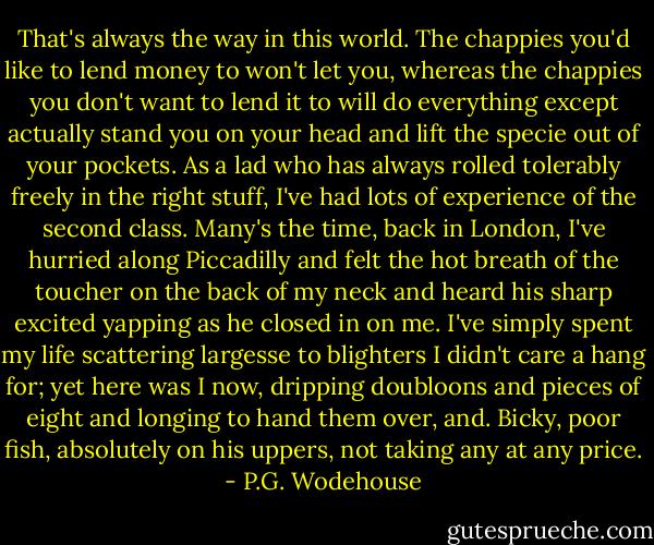 That's always the way in this world. The chappies you'd like to lend money to won't let you, whereas the chappies you don't want to lend it to will do everything except actually stand you on your head and lift the specie out of your pockets. As a lad who has always rolled tolerably freely in the right stuff, I've had lots of experience of the second class. Many's the time, back in London, I've hurried along Piccadilly and felt the hot breath of the toucher on the back of my neck and heard his sharp excited yapping as he closed in on me. I've simply spent my life scattering largesse to blighters I didn't care a hang for; yet here was I now, dripping doubloons and pieces of eight and longing to hand them over, and. Bicky, poor fish, absolutely on his uppers, not taking any at any price. - P.G. Wodehouse