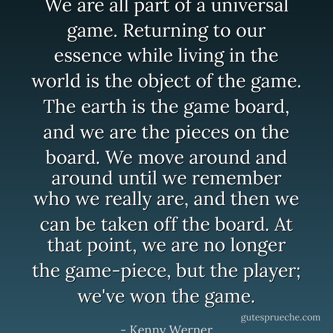 We are all part of a universal game. Returning to our essence while living in the world is the object of the game. The earth is the game board, and we are the pieces on the board. We move around and around until we remember who we really are, and then we can be taken off the board. At that point, we are no longer the game-piece, but the player; we've won the game. - Kenny Werner