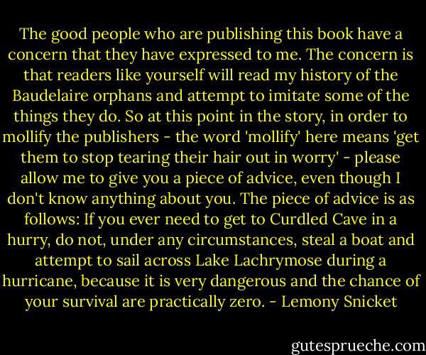 The good people who are publishing this book have a concern that they have expressed to me. The concern is that readers like yourself will read my history of the Baudelaire orphans and attempt to imitate some of the things they do. So at this point in the story, in order to mollify the publishers - the word 'mollify' here means 'get them to stop tearing their hair out in worry' - please allow me to give you a piece of advice, even though I don't know anything about you. The piece of advice is as follows: If you ever need to get to Curdled Cave in a hurry, do not, under any circumstances, steal a boat and attempt to sail across Lake Lachrymose during a hurricane, because it is very dangerous and the chance of your survival are practically zero. - Lemony Snicket