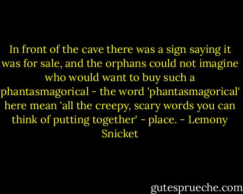 In front of the cave there was a sign saying it was for sale, and the orphans could not imagine who would want to buy such a phantasmagorical - the word 'phantasmagorical' here mean 'all the creepy, scary words you can think of putting together' - place. - Lemony Snicket