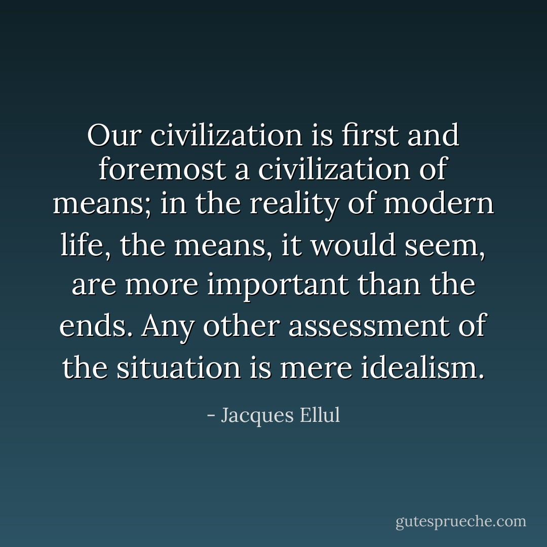 Our civilization is first and foremost a civilization of means; in the reality of modern life, the means, it would seem, are more important than the ends. Any other assessment of the situation is mere idealism. - Jacques Ellul