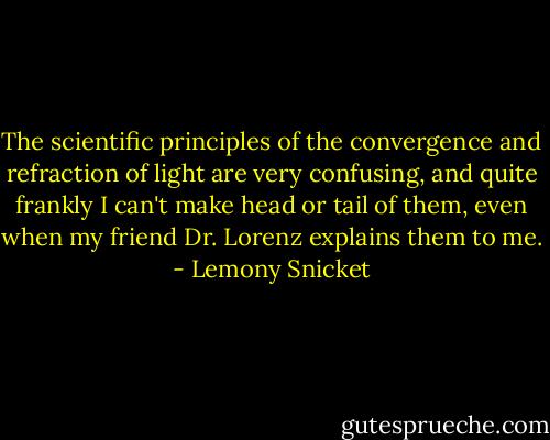 The scientific principles of the convergence and refraction of light are very confusing, and quite frankly I can't make head or tail of them, even when my friend Dr. Lorenz explains them to me. - Lemony Snicket