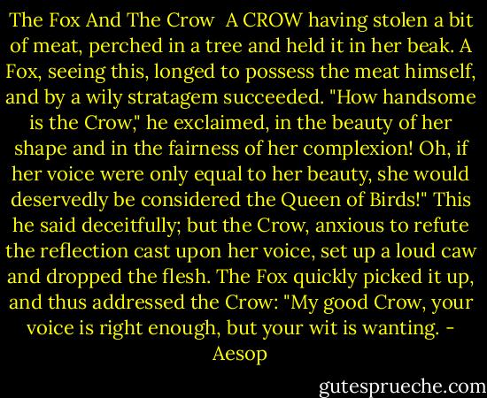 The Fox And The Crow<br /><br />A CROW having stolen a bit of meat, perched in a tree and held it in her beak. A Fox, seeing this, longed to possess the meat himself, and by a wily stratagem succeeded. "How handsome is the Crow," he exclaimed, in the beauty of her shape and in the fairness of her complexion! Oh, if her voice were only equal to her beauty, she would deservedly be considered the Queen of Birds!" This he said deceitfully; but the Crow, anxious to refute the reflection cast upon her voice, set up a loud caw and dropped the flesh. The Fox quickly picked it up, and thus addressed the Crow: "My good Crow, your voice is right enough, but your wit is wanting. - Aesop