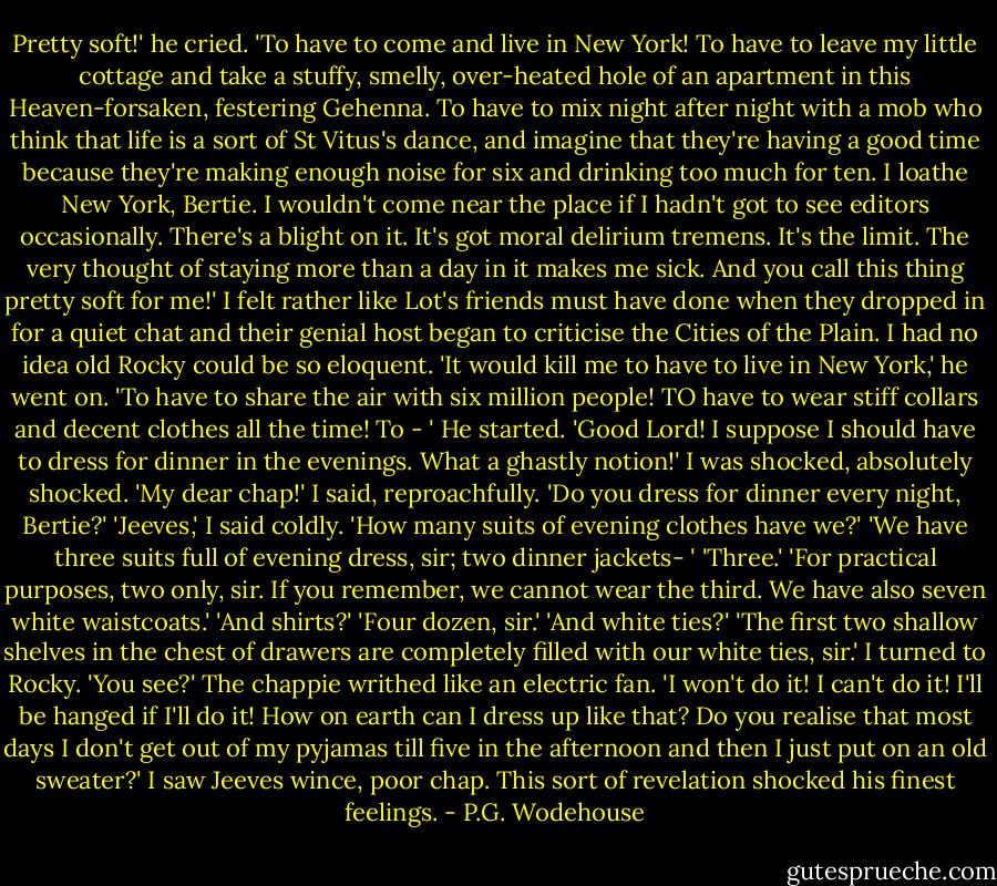 Pretty soft!' he cried. 'To have to come and live in New York! To have to leave my little cottage and take a stuffy, smelly, over-heated hole of an apartment in this Heaven-forsaken, festering Gehenna. To have to mix night after night with a mob who think that life is a sort of St Vitus's dance, and imagine that they're having a good time because they're making enough noise for six and drinking too much for ten. I loathe New York, Bertie. I wouldn't come near the place if I hadn't got to see editors occasionally. There's a blight on it. It's got moral delirium tremens. It's the limit. The very thought of staying more than a day in it makes me sick. And you call this thing pretty soft for me!'<br />I felt rather like Lot's friends must have done when they dropped in for a quiet chat and their genial host began to criticise the Cities of the Plain. I had no idea old Rocky could be so eloquent.<br />'It would kill me to have to live in New York,' he went on. 'To have to share the air with six million people! TO have to wear stiff collars and decent clothes all the time! To - ' He started. 'Good Lord! I suppose I should have to dress for dinner in the evenings. What a ghastly notion!'<br />I was shocked, absolutely shocked.<br />'My dear chap!' I said, reproachfully.<br />'Do you dress for dinner every night, Bertie?'<br />'Jeeves,' I said coldly. 'How many suits of evening clothes have we?'<br />'We have three suits full of evening dress, sir; two dinner jackets- '<br />'Three.'<br />'For practical purposes, two only, sir. If you remember, we cannot wear the third. We have also seven white waistcoats.'<br />'And shirts?'<br />'Four dozen, sir.'<br />'And white ties?'<br />'The first two shallow shelves in the chest of drawers are completely filled with our white ties, sir.'<br />I turned to Rocky.<br />'You see?'<br />The chappie writhed like an electric fan.<br />'I won't do it! I can't do it! I'll be hanged if I'll do it! How on earth can I dress up like that? Do you realise that most days I don't get out of my pyjamas till five in the afternoon and then I just put on an old sweater?'<br />I saw Jeeves wince, poor chap. This sort of revelation shocked his finest feelings. - P.G. Wodehouse