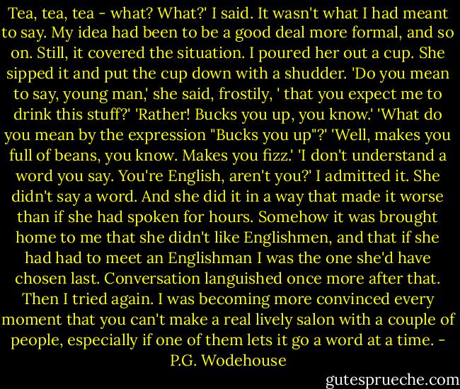 Tea, tea, tea - what? What?' I said.<br />It wasn't what I had meant to say. My idea had been to be a good deal more formal, and so on. Still, it covered the situation. I poured her out a cup. She sipped it and put the cup down with a shudder.<br />'Do you mean to say, young man,' she said, frostily, ' that you expect me to drink this stuff?'<br />'Rather! Bucks you up, you know.'<br />'What do you mean by the expression "Bucks you up"?'<br />'Well, makes you full of beans, you know. Makes you fizz.'<br />'I don't understand a word you say. You're English, aren't you?'<br />I admitted it. She didn't say a word. And she did it in a way that made it worse than if she had spoken for hours. Somehow it was brought home to me that she didn't like Englishmen, and that if she had had to meet an Englishman I was the one she'd have chosen last.<br />Conversation languished once more after that.<br />Then I tried again. I was becoming more convinced every moment that you can't make a real lively salon with a couple of people, especially if one of them lets it go a word at a time. - P.G. Wodehouse