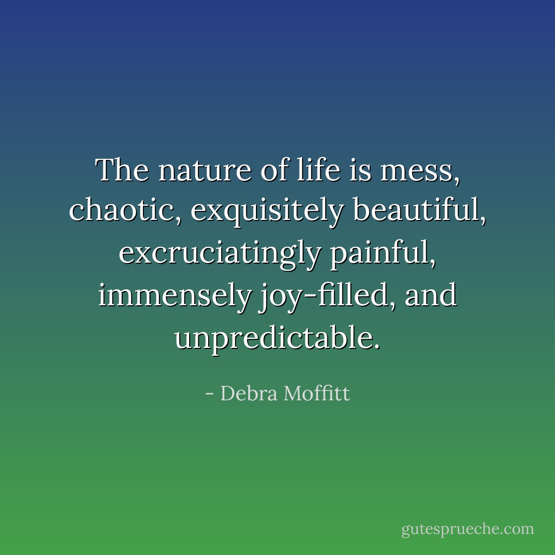 The nature of life is mess, chaotic, exquisitely beautiful, excruciatingly painful, immensely joy-filled, and unpredictable. - Debra Moffitt