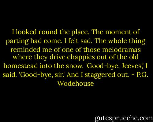 I looked round the place. The moment of parting had come. I felt sad. The whole thing reminded me of one of those melodramas where they drive chappies out of the old homestead into the snow.<br />'Good-bye, Jeeves,' I said.<br />'Good-bye, sir.'<br />And I staggered out. - P.G. Wodehouse