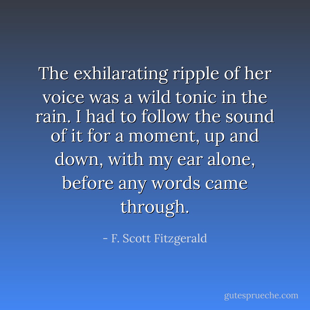 The exhilarating ripple of her voice was a wild tonic in the rain. I had to follow the sound of it for a moment, up and down, with my ear alone, before any words came through. - F. Scott Fitzgerald
