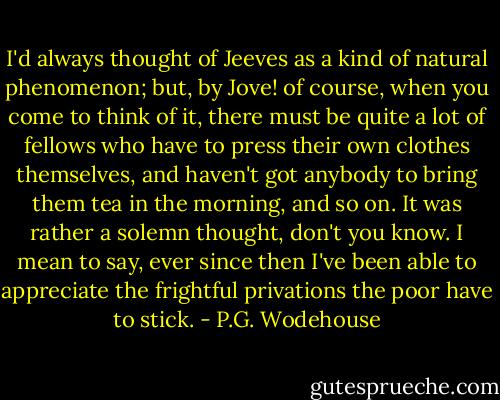 I'd always thought of Jeeves as a kind of natural phenomenon; but, by Jove! of course, when you come to think of it, there must be quite a lot of fellows who have to press their own clothes themselves, and haven't got anybody to bring them tea in the morning, and so on. It was rather a solemn thought, don't you know. I mean to say, ever since then I've been able to appreciate the frightful privations the poor have to stick. - P.G. Wodehouse